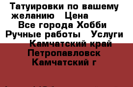 Татуировки,по вашему желанию › Цена ­ 500 - Все города Хобби. Ручные работы » Услуги   . Камчатский край,Петропавловск-Камчатский г.